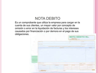 NOTA DEBITO
Es un comprobante que utiliza la empresa para cargar en la
cuenta de sus clientes, un mayor valor por concepto de
omisión o error en la liquidación de facturas y los intereses
causados por financiación o por demora en el pago de sus
obligaciones.
 