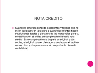 NOTA CREDITO
 Cuando la empresa concede descuentos y rebajas que no
estén liquidados en la factura o cuando los clientes hacen
devoluciones totales o parciales de las mercancías para su
contabilización se utiliza un comprobante llamado nota
crédito. Este comprobante se prepara en original y dos
copias; el original para el cliente, una copia para el archivo
consecutivo y otro para anexar al comprobante diario de
contabilidad.
 