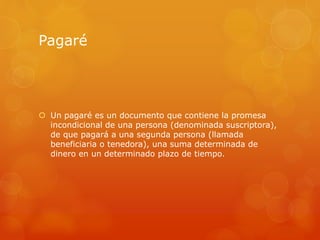 Pagaré
 Un pagaré es un documento que contiene la promesa
incondicional de una persona (denominada suscriptora),
de que pagará a una segunda persona (llamada
beneficiaria o tenedora), una suma determinada de
dinero en un determinado plazo de tiempo.
 