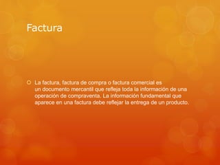 Factura
 La factura, factura de compra o factura comercial es
un documento mercantil que refleja toda la información de una
operación de compraventa. La información fundamental que
aparece en una factura debe reflejar la entrega de un producto.
 