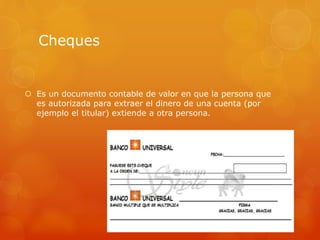 Cheques
 Es un documento contable de valor en que la persona que
es autorizada para extraer el dinero de una cuenta (por
ejemplo el titular) extiende a otra persona.
 