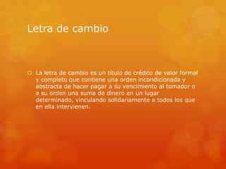 Letra de cambio
 La letra de cambio es un título de crédito de valor formal
y completo que contiene una orden incondicionada y
abstracta de hacer pagar a su vencimiento al tomador o
a su orden una suma de dinero en un lugar
determinado, vinculando solidariamente a todos los que
en ella intervienen.
 
