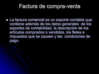 Factura de compra-venta
 La factura comercial es un soporte contable que
contiene además de los datos generales de los
soportes de contabilidad, la descripción de los
artículos comprados o vendidos, los fletes e
impuestos que se causen y las condiciones de
pago.
 