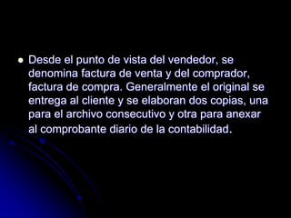  Desde el punto de vista del vendedor, se
denomina factura de venta y del comprador,
factura de compra. Generalmente el original se
entrega al cliente y se elaboran dos copias, una
para el archivo consecutivo y otra para anexar
al comprobante diario de la contabilidad.
 