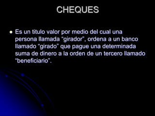 CHEQUES
 Es un titulo valor por medio del cual una
persona llamada “girador”, ordena a un banco
llamado “girado” que pague una determinada
suma de dinero a la orden de un tercero llamado
“beneficiario”.
 