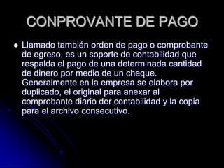 CONPROVANTE DE PAGO
 Llamado también orden de pago o comprobante
de egreso, es un soporte de contabilidad que
respalda el pago de una determinada cantidad
de dinero por medio de un cheque.
Generalmente en la empresa se elabora por
duplicado, el original para anexar al
comprobante diario der contabilidad y la copia
para el archivo consecutivo.
 