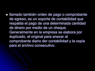  llamado también orden de pago o comprobante
de egreso, es un soporte de contabilidad que
respalda el pago de una determinada cantidad
de dinero por medio de un cheque.
Generalmente en la empresa se elabora por
duplicado, el original para anexar al
comprobante diario der contabilidad y la copia
para el archivo consecutivo.
 