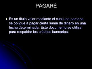 PAGARÉ
 Es un titulo valor mediante el cual una persona
se obligue a pagar cierta suma de dinero en una
fecha determinada. Este documento se utiliza
para respaldar los créditos bancarios.
 