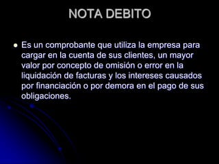 NOTA DEBITO
 Es un comprobante que utiliza la empresa para
cargar en la cuenta de sus clientes, un mayor
valor por concepto de omisión o error en la
liquidación de facturas y los intereses causados
por financiación o por demora en el pago de sus
obligaciones.
 