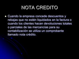 NOTA CREDITO
 Cuando la empresa concede descuentos y
rebajas que no estén liquidados en la factura o
cuando los clientes hacen devoluciones totales
o parciales de las mercancías para su
contabilización se utiliza un comprobante
llamado nota crédito.
 