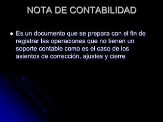 NOTA DE CONTABILIDAD
 Es un documento que se prepara con el fin de
registrar las operaciones que no tienen un
soporte contable como es el caso de los
asientos de corrección, ajustes y cierre
 