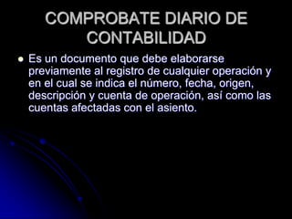 COMPROBATE DIARIO DE
CONTABILIDAD
 Es un documento que debe elaborarse
previamente al registro de cualquier operación y
en el cual se indica el número, fecha, origen,
descripción y cuenta de operación, así como las
cuentas afectadas con el asiento.
 