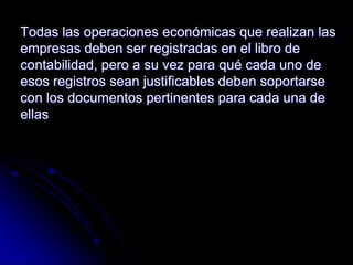 Todas las operaciones económicas que realizan las
empresas deben ser registradas en el libro de
contabilidad, pero a su vez para qué cada uno de
esos registros sean justificables deben soportarse
con los documentos pertinentes para cada una de
ellas
 