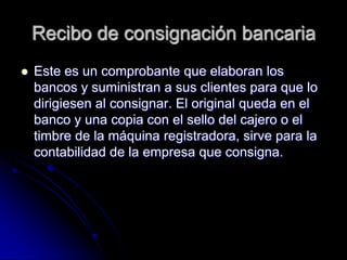 Recibo de consignación bancaria
 Este es un comprobante que elaboran los
bancos y suministran a sus clientes para que lo
dirigiesen al consignar. El original queda en el
banco y una copia con el sello del cajero o el
timbre de la máquina registradora, sirve para la
contabilidad de la empresa que consigna.
 