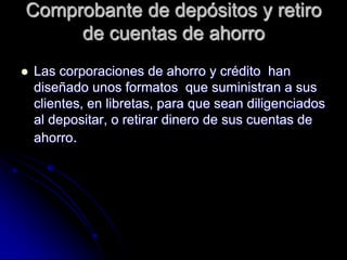 Comprobante de depósitos y retiro
de cuentas de ahorro
 Las corporaciones de ahorro y crédito han
diseñado unos formatos que suministran a sus
clientes, en libretas, para que sean diligenciados
al depositar, o retirar dinero de sus cuentas de
ahorro.
 