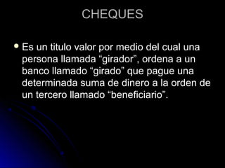 CHEQUESCHEQUES
 Es un titulo valor por medio del cual unaEs un titulo valor por medio del cual una
persona llamada “girador”, ordena a unpersona llamada “girador”, ordena a un
banco llamado “girado” que pague unabanco llamado “girado” que pague una
determinada suma de dinero a la orden dedeterminada suma de dinero a la orden de
un tercero llamado “beneficiario”.un tercero llamado “beneficiario”.
 
