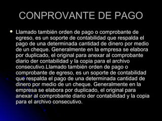 CONPROVANTE DE PAGOCONPROVANTE DE PAGO
 Llamado también orden de pago o comprobante deLlamado también orden de pago o comprobante de
egreso, es un soporte de contabilidad que respalda elegreso, es un soporte de contabilidad que respalda el
pago de una determinada cantidad de dinero por mediopago de una determinada cantidad de dinero por medio
de un cheque. Generalmente en la empresa se elaborade un cheque. Generalmente en la empresa se elabora
por duplicado, el original para anexar al comprobantepor duplicado, el original para anexar al comprobante
diario der contabilidad y la copia para el archivodiario der contabilidad y la copia para el archivo
consecutivo.Llamado también orden de pago oconsecutivo.Llamado también orden de pago o
comprobante de egreso, es un soporte de contabilidadcomprobante de egreso, es un soporte de contabilidad
que respalda el pago de una determinada cantidad deque respalda el pago de una determinada cantidad de
dinero por medio de un cheque. Generalmente en ladinero por medio de un cheque. Generalmente en la
empresa se elabora por duplicado, el original paraempresa se elabora por duplicado, el original para
anexar al comprobante diario der contabilidad y la copiaanexar al comprobante diario der contabilidad y la copia
para el archivo consecutivo.para el archivo consecutivo.
 