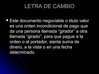 LETRA DE CAMBIOLETRA DE CAMBIO
 Este documento negociable o titulo valorEste documento negociable o titulo valor
es una orden incondicional de pago quees una orden incondicional de pago que
da una persona llamada “girador” a otrada una persona llamada “girador” a otra
llamada “girado”, para que pague a lallamada “girado”, para que pague a la
orden o al portador, sienta suma deorden o al portador, sienta suma de
dinero, a la vista o en una fechadinero, a la vista o en una fecha
determinado.determinado.
 