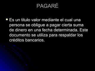 PAGARÉPAGARÉ
 Es un titulo valor mediante el cual unaEs un titulo valor mediante el cual una
persona se obligue a pagar cierta sumapersona se obligue a pagar cierta suma
de dinero en una fecha determinada. Estede dinero en una fecha determinada. Este
documento se utiliza para respaldar losdocumento se utiliza para respaldar los
créditos bancarios.créditos bancarios.
 