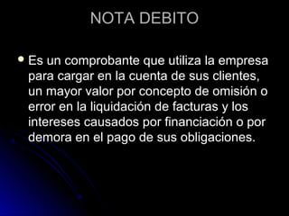 NOTA DEBITONOTA DEBITO
 Es un comprobante que utiliza la empresaEs un comprobante que utiliza la empresa
para cargar en la cuenta de sus clientes,para cargar en la cuenta de sus clientes,
un mayor valor por concepto de omisión oun mayor valor por concepto de omisión o
error en la liquidación de facturas y loserror en la liquidación de facturas y los
intereses causados por financiación o porintereses causados por financiación o por
demora en el pago de sus obligaciones.demora en el pago de sus obligaciones.
 