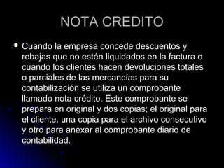 NOTA CREDITONOTA CREDITO
 Cuando la empresa concede descuentos yCuando la empresa concede descuentos y
rebajas que no estén liquidados en la factura orebajas que no estén liquidados en la factura o
cuando los clientes hacen devoluciones totalescuando los clientes hacen devoluciones totales
o parciales de las mercancías para suo parciales de las mercancías para su
contabilización se utiliza un comprobantecontabilización se utiliza un comprobante
llamado nota crédito. Este comprobante sellamado nota crédito. Este comprobante se
prepara en original y dos copias; el original paraprepara en original y dos copias; el original para
el cliente, una copia para el archivo consecutivoel cliente, una copia para el archivo consecutivo
y otro para anexar al comprobante diario dey otro para anexar al comprobante diario de
contabilidad.contabilidad.
 