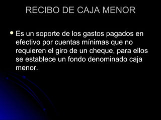 RECIBO DE CAJA MENORRECIBO DE CAJA MENOR
 Es un soporte de los gastos pagados enEs un soporte de los gastos pagados en
efectivo por cuentas mínimas que noefectivo por cuentas mínimas que no
requieren el giro de un cheque, para ellosrequieren el giro de un cheque, para ellos
se establece un fondo denominado cajase establece un fondo denominado caja
menor.menor.
 