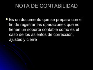 NOTA DE CONTABILIDADNOTA DE CONTABILIDAD
 Es un documento que se prepara con elEs un documento que se prepara con el
fin de registrar las operaciones que nofin de registrar las operaciones que no
tienen un soporte contable como es eltienen un soporte contable como es el
caso de los asientos de corrección,caso de los asientos de corrección,
ajustes y cierreajustes y cierre
 