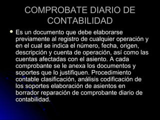 COMPROBATE DIARIO DECOMPROBATE DIARIO DE
CONTABILIDADCONTABILIDAD
 Es un documento que debe elaborarseEs un documento que debe elaborarse
previamente al registro de cualquier operación ypreviamente al registro de cualquier operación y
en el cual se indica el número, fecha, origen,en el cual se indica el número, fecha, origen,
descripción y cuenta de operación, así como lasdescripción y cuenta de operación, así como las
cuentas afectadas con el asiento. A cadacuentas afectadas con el asiento. A cada
comprobante se le anexa los documentos ycomprobante se le anexa los documentos y
soportes que lo justifiquen. Procedimientosoportes que lo justifiquen. Procedimiento
contable clasificación, análisis codificación decontable clasificación, análisis codificación de
los soportes elaboración de asientos enlos soportes elaboración de asientos en
borrador reparación de comprobante diario deborrador reparación de comprobante diario de
contabilidad.contabilidad.
 