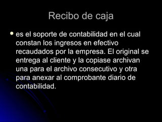 Recibo de cajaRecibo de caja
 es el soporte de contabilidad en el cuales el soporte de contabilidad en el cual
constan los ingresos en efectivoconstan los ingresos en efectivo
recaudados por la empresa. El original serecaudados por la empresa. El original se
entrega al cliente y la copiase archivanentrega al cliente y la copiase archivan
una para el archivo consecutivo y otrauna para el archivo consecutivo y otra
para anexar al comprobante diario depara anexar al comprobante diario de
contabilidad.contabilidad.
 