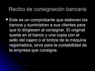 Recibo de consignación bancariaRecibo de consignación bancaria
 Este es un comprobante que elaboran losEste es un comprobante que elaboran los
bancos y suministran a sus clientes parabancos y suministran a sus clientes para
que lo dirigiesen al consignar. El originalque lo dirigiesen al consignar. El original
queda en el banco y una copia con elqueda en el banco y una copia con el
sello del cajero o el timbre de la máquinasello del cajero o el timbre de la máquina
registradora, sirve para la contabilidad deregistradora, sirve para la contabilidad de
la empresa que consigna.la empresa que consigna.
 