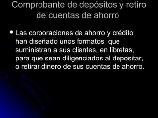 Comprobante de depósitos y retiroComprobante de depósitos y retiro
de cuentas de ahorrode cuentas de ahorro
 Las corporaciones de ahorro y créditoLas corporaciones de ahorro y crédito
han diseñado unos formatos quehan diseñado unos formatos que
suministran a sus clientes, en libretas,suministran a sus clientes, en libretas,
para que sean diligenciados al depositar,para que sean diligenciados al depositar,
o retirar dinero de sus cuentas de ahorro.o retirar dinero de sus cuentas de ahorro.
 