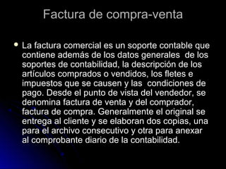 Factura de compra-ventaFactura de compra-venta
 La factura comercial es un soporte contable queLa factura comercial es un soporte contable que
contiene además de los datos generales de loscontiene además de los datos generales de los
soportes de contabilidad, la descripción de lossoportes de contabilidad, la descripción de los
artículos comprados o vendidos, los fletes eartículos comprados o vendidos, los fletes e
impuestos que se causen y las condiciones deimpuestos que se causen y las condiciones de
pago. Desde el punto de vista del vendedor, sepago. Desde el punto de vista del vendedor, se
denomina factura de venta y del comprador,denomina factura de venta y del comprador,
factura de compra. Generalmente el original sefactura de compra. Generalmente el original se
entrega al cliente y se elaboran dos copias, unaentrega al cliente y se elaboran dos copias, una
para el archivo consecutivo y otra para anexarpara el archivo consecutivo y otra para anexar
al comprobante diario de la contabilidad.al comprobante diario de la contabilidad.
 