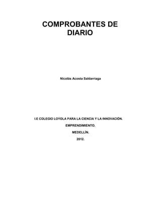 COMPROBANTES DE
         DIARIO




              Nicolás Acosta Saldarriaga




I.E COLEGIO LOYOLA PARA LA CIENCIA Y LA INNOVACIÓN.

                 EMPRENDIMIENTO.

                     MEDELLÍN.

                        2012.
 