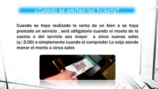 ¿Cuándo se emiten los tickets?
Cuando se haya realizado la venta de un bien o se haya
prestado un servicio , será obligatorio cuando el monto de la
cuenta o del servicio sea mayor a cinco nuevos soles
(s/.5.00) o simplemente cuando el comprador Lo exija siendo
menor el monto a cinco soles
 