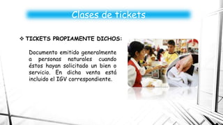 Documento emitido generalmente
a personas naturales cuando
éstos hayan solicitado un bien o
servicio. En dicha venta está
incluido el IGV correspondiente.
Clases de tickets
 TICKETS PROPIAMENTE DICHOS:
 