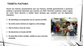  Se identifique al comprador con su número de RUC.
 Se emita como mínimo en original y cinta testigo.
 Fijar la fecha y hora de venta.
 Se discrimine el monto del IGV
 Se describa el bien vendido, cedido en uso o servicio
prestado.
TICKETS-FACTURA:
Tienen las mismas características que una Factura; emitida generalmente a personas
jurídicas o personas Naturales que cuenten con RUC. Permiten sustentar costo o gasto
así como tiene derecho a crédito fiscal siempre que cumplan con los Siguientes
requisitos:
 