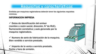 INFORMACION IMPRESA
 Datos de identificación del emisor
(nombre o razón social, dirección, N°de RUC).
Numeración correlativa y auto generada por la
maquina registradora.
 Numero de serie de fabricación de la maquina.
Bien vendido o servicio prestado.
 Importe de la venta o servicio prestado.
Fecha y hora de emisión.
Requisitos y características
Emitidas por maquinas registradoras deberán tener los siguientes requisitos
mínimos:
 