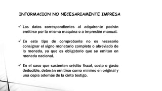  Los datos correspondientes al adquirente podrán
emitirse por la misma maquina o a impresión manual.
 En este tipo de comprobante no es necesario
consignar el signo monetario completo o abreviado de
la moneda, ya que es obligatorio que se emitan en
moneda nacional.
 En el caso que sustenten crédito fiscal, costo o gasto
deducible, deberán emitirse como mínimo en original y
una copia además de la cinta testigo.
INFORMACION NO NECESARIAMENTE IMPRESA
 