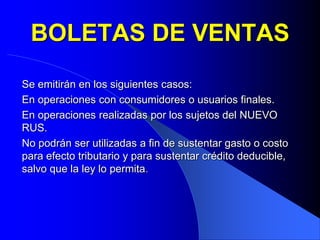 BOLETAS DE VENTAS
Se emitirán en los siguientes casos:
En operaciones con consumidores o usuarios finales.
En operaciones realizadas por los sujetos del NUEVO
RUS.
No podrán ser utilizadas a fin de sustentar gasto o costo
para efecto tributario y para sustentar crédito deducible,
salvo que la ley lo permita.

 