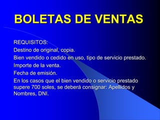 BOLETAS DE VENTAS
REQUISITOS:
Destino de original, copia.
Bien vendido o cedido en uso, tipo de servicio prestado.
Importe de la venta.
Fecha de emisión.
En los casos que el bien vendido o servicio prestado
supere 700 soles, se deberá consignar: Apellidos y
Nombres, DNI.

 