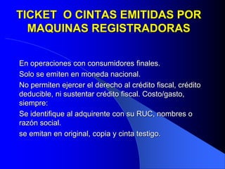 TICKET O CINTAS EMITIDAS POR
MAQUINAS REGISTRADORAS
En operaciones con consumidores finales.
Solo se emiten en moneda nacional.
No permiten ejercer el derecho al crédito fiscal, crédito
deducible, ni sustentar crédito fiscal. Costo/gasto,
siempre:
Se identifique al adquirente con su RUC, nombres o
razón social.
se emitan en original, copia y cinta testigo.

 