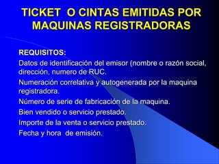 TICKET O CINTAS EMITIDAS POR
MAQUINAS REGISTRADORAS
REQUISITOS:
Datos de identificación del emisor (nombre o razón social,
dirección, numero de RUC.
Numeración correlativa y autogenerada por la maquina
registradora.
Número de serie de fabricación de la maquina.
Bien vendido o servicio prestado.
Importe de la venta o servicio prestado.
Fecha y hora de emisión.

 