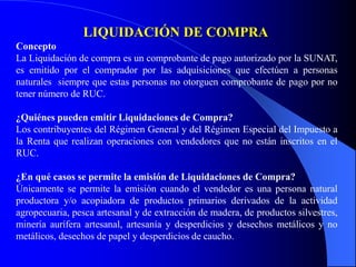 LIQUIDACIÓN DE COMPRA
Concepto
La Liquidación de compra es un comprobante de pago autorizado por la SUNAT,
es emitido por el comprador por las adquisiciones que efectúen a personas
naturales siempre que estas personas no otorguen comprobante de pago por no
tener número de RUC.
¿Quiénes pueden emitir Liquidaciones de Compra?
Los contribuyentes del Régimen General y del Régimen Especial del Impuesto a
la Renta que realizan operaciones con vendedores que no están inscritos en el
RUC.
¿En qué casos se permite la emisión de Liquidaciones de Compra?
Únicamente se permite la emisión cuando el vendedor es una persona natural
productora y/o acopiadora de productos primarios derivados de la actividad
agropecuaria, pesca artesanal y de extracción de madera, de productos silvestres,
minería aurífera artesanal, artesanía y desperdicios y desechos metálicos y no
metálicos, desechos de papel y desperdicios de caucho.

 