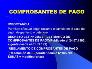 COMPROBANTES DE PAGO
IMPORTANCIA
Permiten efectuar algún reclamo o cambio en el caso de
algún desperfecto o deterioro
DECRETO LEY Nº 25632 – LEY MARCO DE
COMPROBANTES DE PAGO(Publicado el 24.07.1992,
vigente desde el 01.09.199)
REGLAMENTO DE COMPROBANTES DE PAGO
(Resolución de Superintendencia Nº 007-99 /
SUNAT y modificatorias)

 