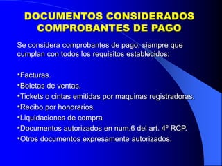 DOCUMENTOS CONSIDERADOS
COMPROBANTES DE PAGO
Se considera comprobantes de pago, siempre que
cumplan con todos los requisitos establecidos:

•Facturas.
•Boletas de ventas.
•Tickets o cintas emitidas por maquinas registradoras.
•Recibo por honorarios.
•Liquidaciones de compra
•Documentos autorizados en num.6 del art. 4º RCP.
•Otros documentos expresamente autorizados.

 