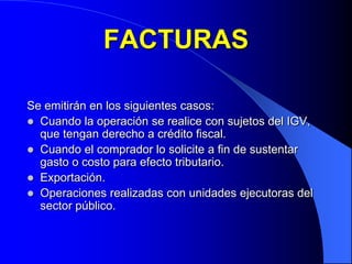FACTURAS
Se emitirán en los siguientes casos:
 Cuando la operación se realice con sujetos del IGV,
que tengan derecho a crédito fiscal.
 Cuando el comprador lo solicite a fin de sustentar
gasto o costo para efecto tributario.
 Exportación.
 Operaciones realizadas con unidades ejecutoras del
sector público.

 