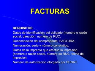 FACTURAS
REQUISITOS:
Datos de identificación del obligado (nombre o razón
social, dirección, numero de RUC.
Denominación del comprobante: FACTURA.
Numeración: serie y número correlativo.
Datos de la imprenta que efectuó la impresión
(nombre o razón social, número de RUC, fecha de
impresión.
Numero de autorización otorgado por SUNAT.

 