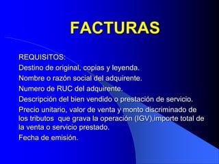 FACTURAS
REQUISITOS:
Destino de original, copias y leyenda.
Nombre o razón social del adquirente.
Numero de RUC del adquirente.
Descripción del bien vendido o prestación de servicio.
Precio unitario, valor de venta y monto discriminado de
los tributos que grava la operación (IGV),importe total de
la venta o servicio prestado.
Fecha de emisión.

 