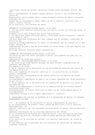 constituyen rentas de tercera categoría; siendo estas entidades sujetos del
IGV.
Por el arrendamiento de bienes comunes pertene cientes a los integrantes de
Juntas de
Propietarios, éstas pueden emitir indistintamente boletas de venta o facturas.
Facturas, en la
medida que el arrendatario posea número de RUC y requiera sustentar costo o
gasto o crédito fiscal;
de lo contrario, sólo boletas de venta.
INFORME N° 0122002SUNAT/K00000 Fecha: 11.01.2002
1. Los servicios onerosos prestados por las asocia ciones sin fines de lucro, se
encuentran
gravados con el IGV, siempre que exista habitualidad.
2. El adquirente podrá sustentar gasto o costo para efecto tributario, crédito
fiscal para el IGV y
cré dito deducible tratándose del RUS, siempre que el vendedor o prestador de
servicios que
realiza actividad empresarial le emita los documentos que de acuerdo con el RCP
tienen calidad de
comprobantes de pago y que de conformidad con dicha norma y las que regulan los
tributos res
pectivos, permiten efectuar dicha sustentación.
INFORME N° 0862004SUNAT/2B0000 Fecha: 27.05.2004
Los Notarios Públicos están obligados a emitir com probantes de pago por los
servicios de
legalización de firma que prestan.
INFORME N° 1952004SUNAT/2B0000 Fecha: 21.10.2004
1. No constituyen comprobantes de pago las deno minadas “Liquidaciones de
Cobranza“ emitidas por
las Agencias de Viaje.
2. En el supuesto de la existencia de una actividad de mediación por parte de
las Agencias de Via
jes a las compañías de aviación comercial en la colocación de los boletos
aéreos, recibiendo
comisiones como contraprestación de dichos servicios; la Agencia de Viajes
deberá emitir el
correspondiente comprobante de pago a las citadas compañías por dicha prestación
de ser vicios.
3. En el supuesto de la existencia de una prestación de servicio por parte de
las Agencias de
Viajes a los adquirentes o usuarios en la adquisición de los boletos aéreos,
recibiendo pagos como
contraprestación de dichos servicios; la Agen cia de Viajes deberá emitir el
correspondiente
comprobante de pago a los citados adquirentes o usuarios.
6. OPERACIONES POR LAS QUE SE EXCEPTÚA DE L A OBLIGACIÓN DE EMITIR Y/U OTORGAR
COMPROBANTES DE PAGO
6.1
Se exceptúa de la obligación de emitir comprobantes de pago por:
a) La transferencia de bienes o pres- tación de servicios a título gratuito
efectuados por la
Iglesia Católica y por las entidades pertenecientes al Sector Público Nacional,
salvo las
empresas conformantes de la actividad empresarial del Estado.
b) La transferencia de bienes por causa de muerte y por anticipo de legítima.
c) La venta de diarios, revistas y publicaciones periódicas efectuadas por
canillitas.
d) El servicio de lustrado de calzado y el servicio ambulatorio de lavado de
vehículos.
e) Los ingresos que se perciban por las funciones de directores de empresas,
albaceas, síndicos,

 