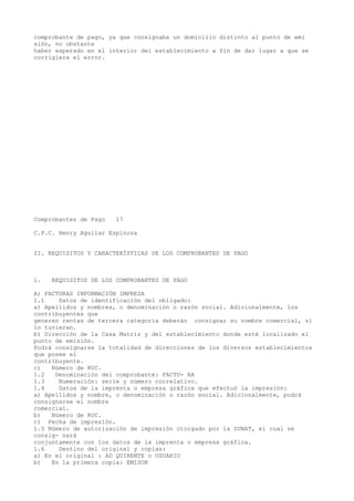 comprobante de pago, ya que consignaba un domicilio distinto al punto de emi
sión, no obstante
haber esperado en el interior del establecimiento a fin de dar lugar a que se
corrigiera el error.

Comprobantes de Pago

17

C.P.C. Henry Aguilar Espinoza
II. REQUISITOS Y CARACTERÍSTICAS DE LOS COMPROBANTES DE PAGO

1.

REQUISITOS DE LOS COMPROBANTES DE PAGO

A) FACTURAS INFORMACIÓN IMPRESA
1.1
Datos de identificación del obligado:
a) Apellidos y nombres, o denominación o razón social. Adicionalmente, los
contribuyentes que
generen rentas de tercera categoría deberán consignar su nombre comercial, si
lo tuvieran.
b) Dirección de la Casa Matriz y del establecimiento donde esté localizado el
punto de emisión.
Podrá consignarse la totalidad de direcciones de los diversos establecimientos
que posee el
contribuyente.
c)
Número de RUC.
1.2
Denominación del comprobante: FACTU- RA
1.3
Numeración: serie y número correlativo.
1.4
Datos de la imprenta o empresa gráfica que efectuó la impresión:
a) Apellidos y nombre, o denominación o razón social. Adicionalmente, podrá
consignarse el nombre
comercial.
b)
Número de RUC.
c) Fecha de impresión.
1.5 Número de autorización de impresión otorgado por la SUNAT, el cual se
consig- nará
conjuntamente con los datos de la imprenta o empresa gráfica.
1.6
Destino del original y copias:
a) En el original : AD QUIRENTE o USUARIO
b)
En la primera copia: EMISOR

 